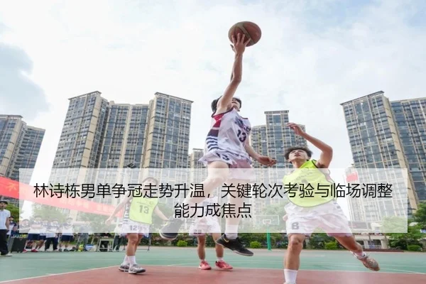 林诗栋男单争冠走势升温，关键轮次考验与临场调整能力成焦点（c7yule）